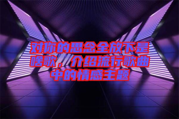 對(duì)你的思念全放下是啥歌，介紹流行歌曲中的情感主題