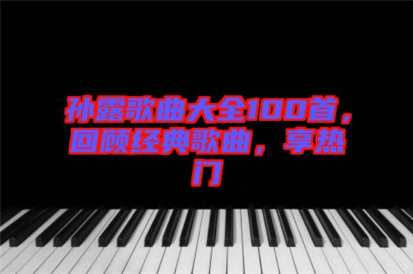 孫露歌曲大全100首，回顧經(jīng)典歌曲，享熱門