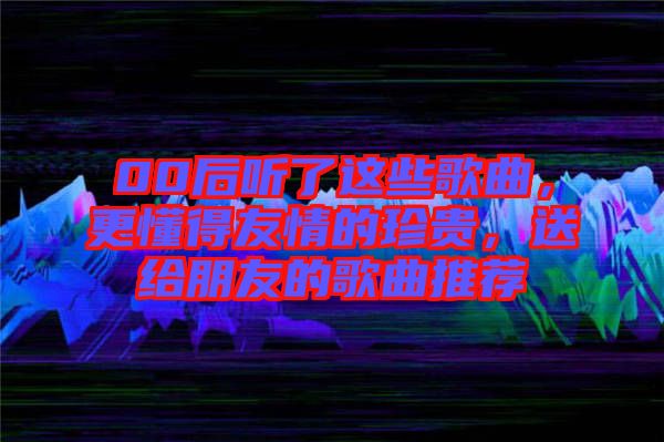 00后聽了這些歌曲，更懂得友情的珍貴，送給朋友的歌曲推薦