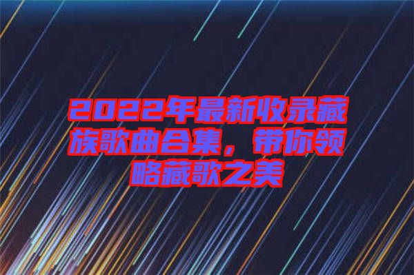 2022年最新收錄藏族歌曲合集，帶你領略藏歌之美