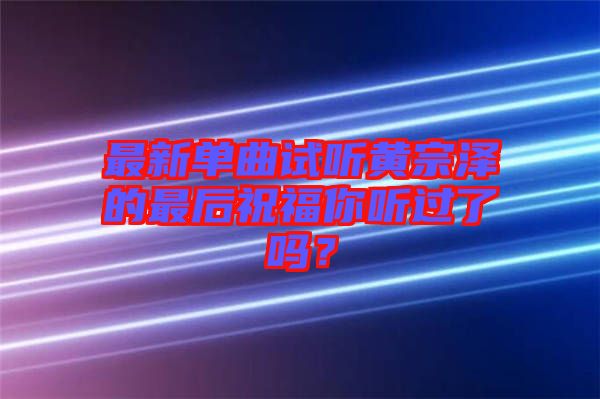 最新單曲試聽(tīng)黃宗澤的最后祝福你聽(tīng)過(guò)了嗎？