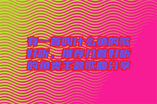 有一首叫什么魚的歌好聽，推薦幾首好聽的魚類主題歌曲分享