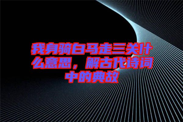 我身騎白馬走三關(guān)什么意思，解古代詩詞中的典故