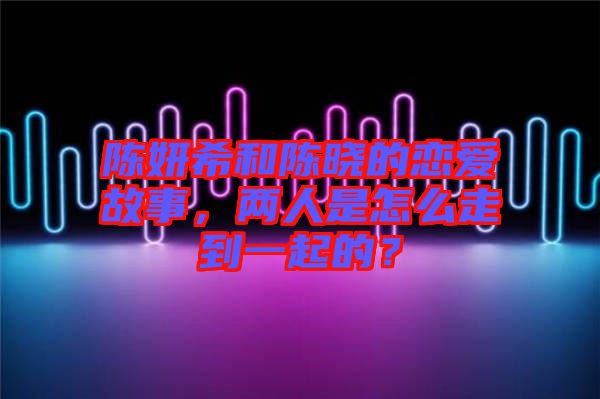 陳妍希和陳曉的戀愛故事，兩人是怎么走到一起的？