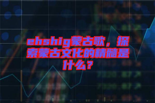 ehshig蒙古歌，探索蒙古文化的精髓是什么？