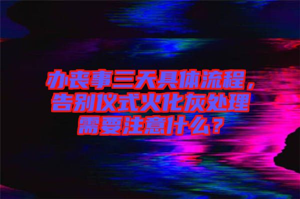 辦喪事三天具體流程，告別儀式火化灰處理需要注意什么？