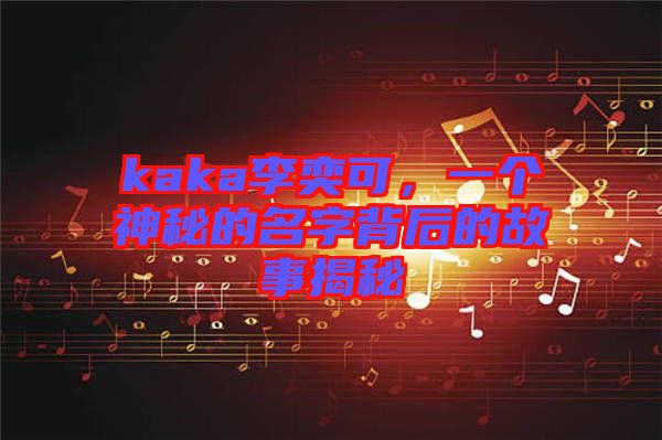 kaka李奕可，一個神秘的名字背后的故事揭秘