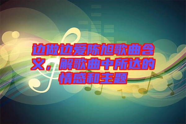 邊做邊愛陳旭歌曲含義，解歌曲中所達的情感和主題