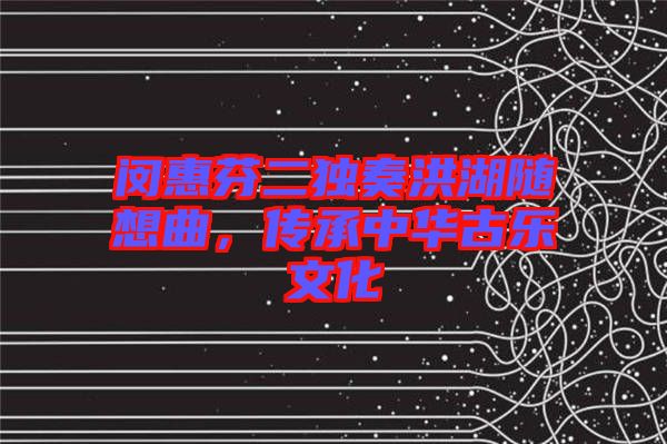 閔惠芬二獨奏洪湖隨想曲，傳承中華古樂文化