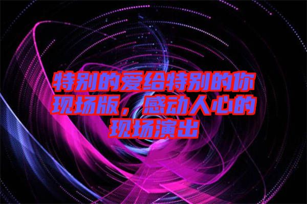 特別的愛給特別的你現(xiàn)場(chǎng)版，感動(dòng)人心的現(xiàn)場(chǎng)演出