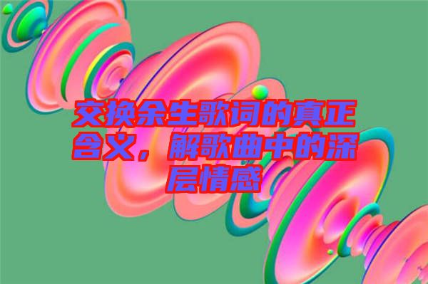 交換余生歌詞的真正含義，解歌曲中的深層情感