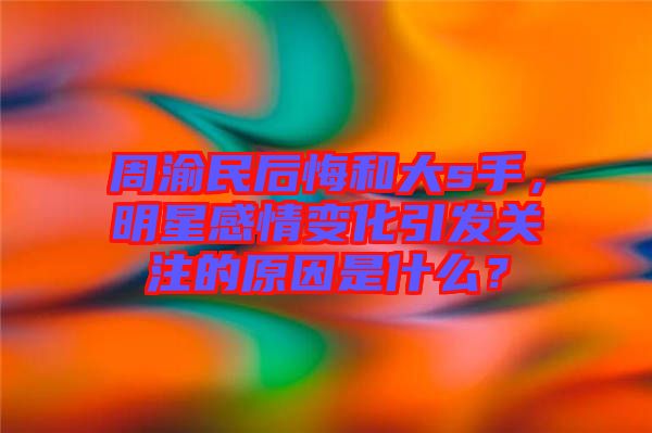 周渝民后悔和大s手，明星感情變化引發(fā)關(guān)注的原因是什么？