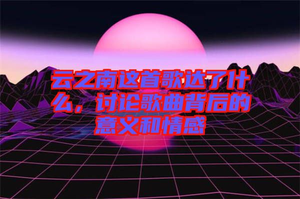 云之南這首歌達(dá)了什么，討論歌曲背后的意義和情感