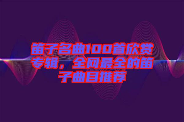 笛子名曲100首欣賞專輯，全網(wǎng)最全的笛子曲目推薦