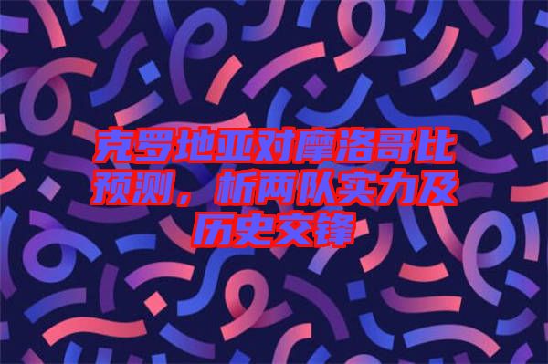 克羅地亞對摩洛哥比預(yù)測，析兩隊實力及歷史交鋒