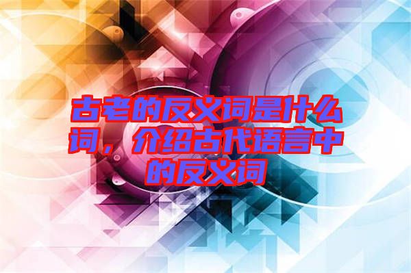 古老的反義詞是什么詞，介紹古代語言中的反義詞