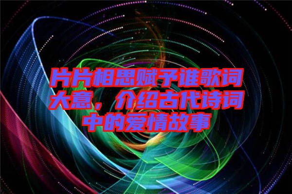 片片相思賦予誰歌詞大意，介紹古代詩詞中的愛情故事