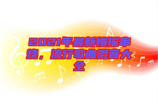 2021年最新慢搖串燒，流行歌曲混音大全