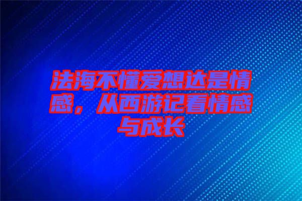 法海不懂愛想達是情感，從西游記看情感與成長