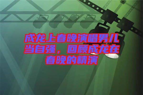 成龍上春晚演唱男兒當(dāng)自強(qiáng)，回顧成龍在春晚的精演