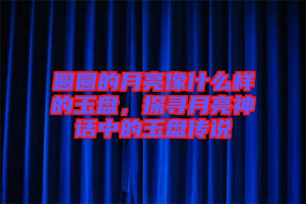 圓圓的月亮像什么樣的玉盤，探尋月亮神話中的玉盤傳說