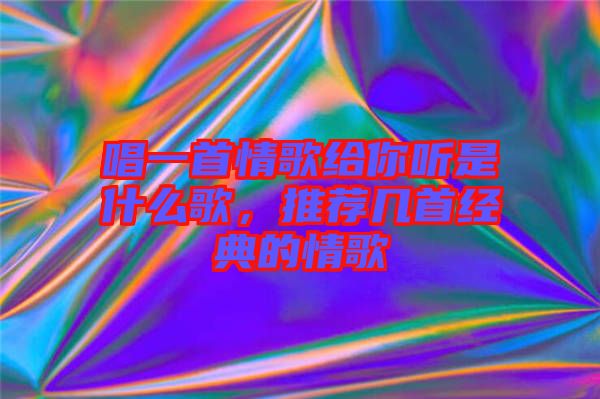 唱一首情歌給你聽是什么歌，推薦幾首經(jīng)典的情歌