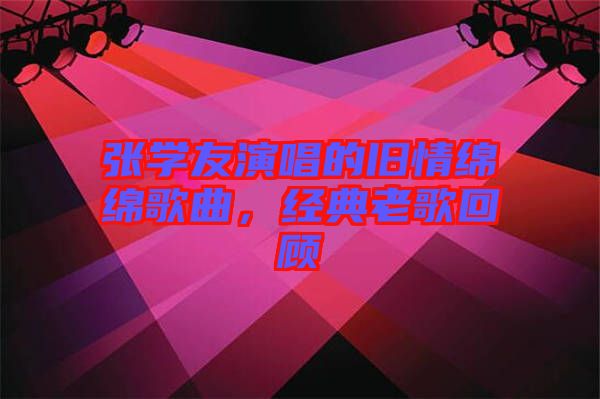 張學(xué)友演唱的舊情綿綿歌曲，經(jīng)典老歌回顧