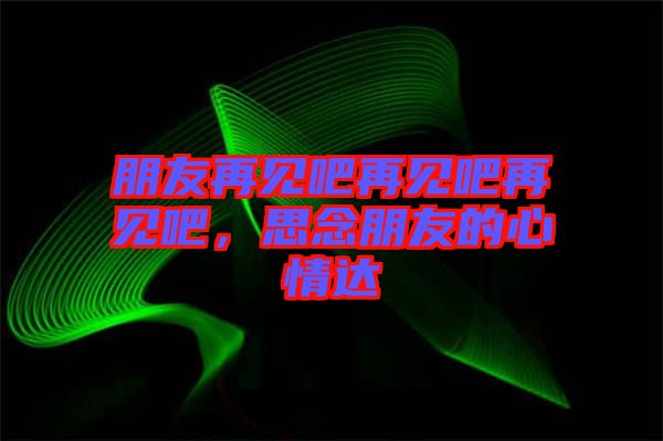 朋友再見吧再見吧再見吧，思念朋友的心情達(dá)