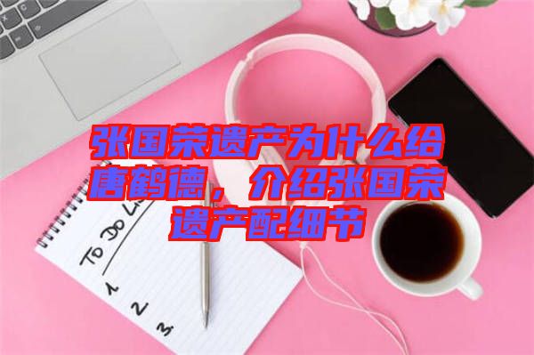 張國榮遺產(chǎn)為什么給唐鶴德，介紹張國榮遺產(chǎn)配細(xì)節(jié)