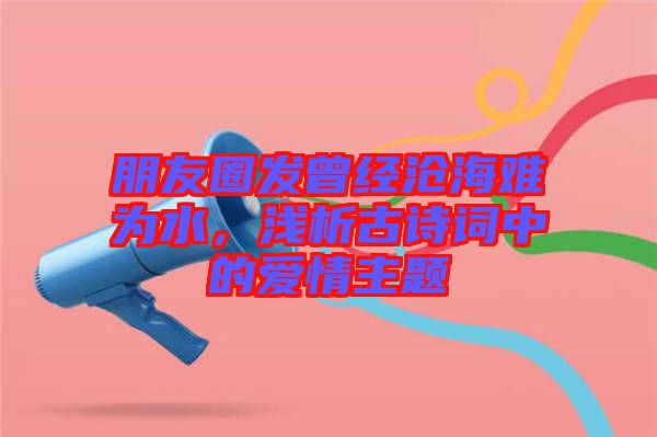 朋友圈發(fā)曾經(jīng)滄海難為水，淺析古詩詞中的愛情主題