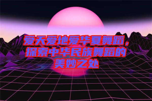 愛天愛地愛華夏舞蹈，探索中華民族舞蹈的美妙之處