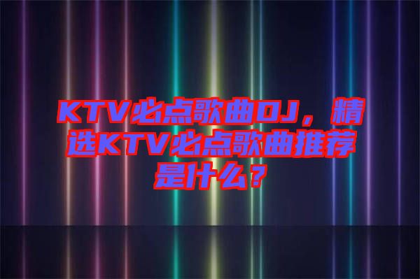 KTV必點(diǎn)歌曲DJ，精選KTV必點(diǎn)歌曲推薦是什么？