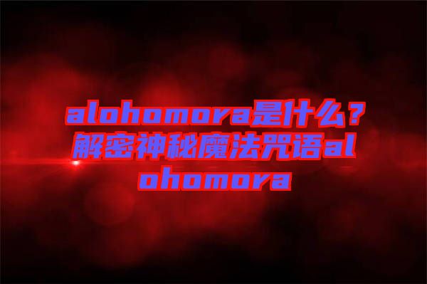 alohomora是什么？解密神秘魔法咒語alohomora