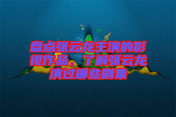 盤點張云龍主演的影視作品，了解張云龍演過哪些劇集