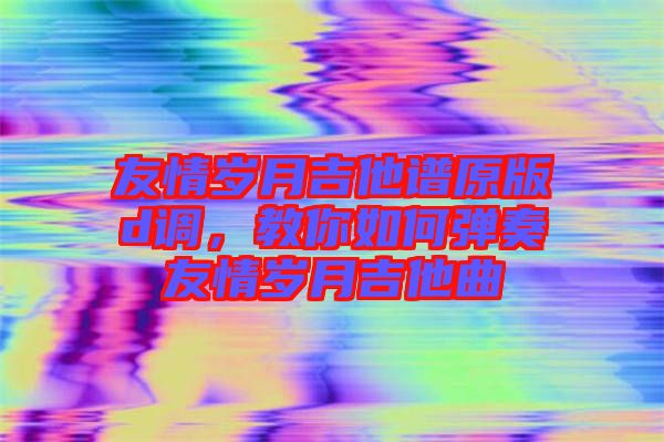 友情歲月吉他譜原版d調(diào)，教你如何彈奏友情歲月吉他曲