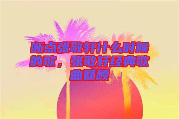 斷點張敬軒什么時候的歌，張敬軒經(jīng)典歌曲回顧