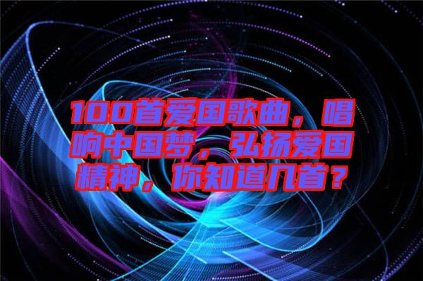 100首愛國歌曲，唱響中國夢，弘揚愛國精神，你知道幾首？