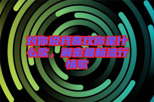 對你說我喜歡你是什么歌，解密最新流行情歌