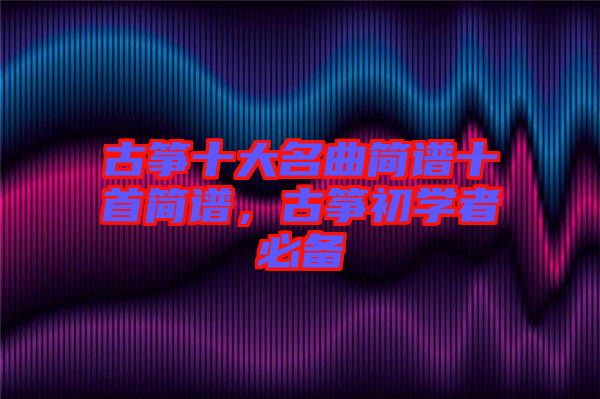 古箏十大名曲簡譜十首簡譜，古箏初學(xué)者必備