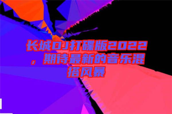 長(zhǎng)城DJ打碟版2022，期待最新的音樂混搭風(fēng)暴