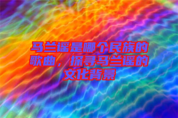 馬蘭謠是哪個民族的歌曲，探尋馬蘭謠的文化背景