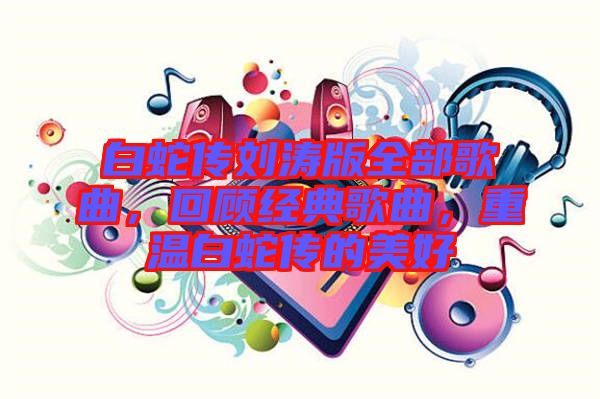 白蛇傳劉濤版全部歌曲，回顧經(jīng)典歌曲，重溫白蛇傳的美好