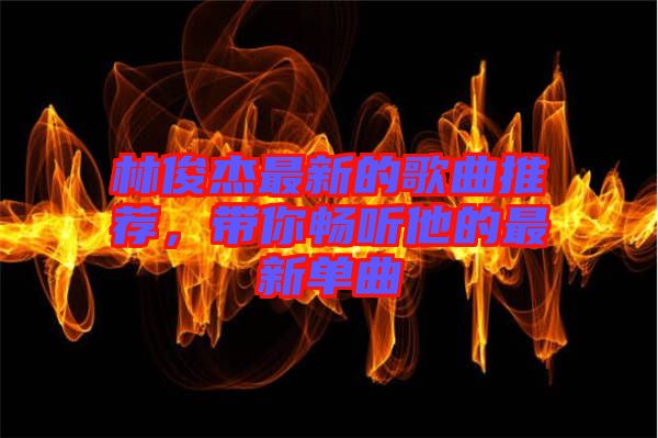 林俊杰最新的歌曲推薦，帶你暢聽他的最新單曲