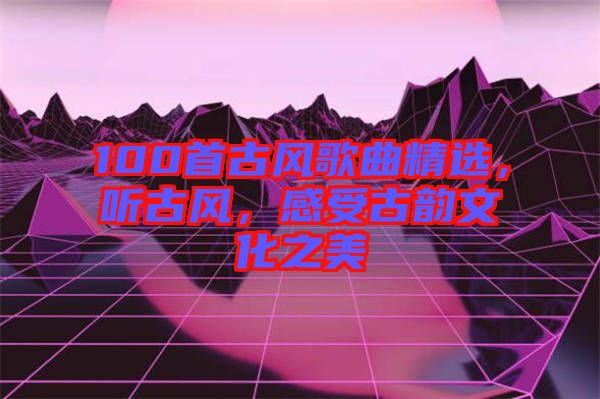 100首古風(fēng)歌曲精選，聽古風(fēng)，感受古韻文化之美