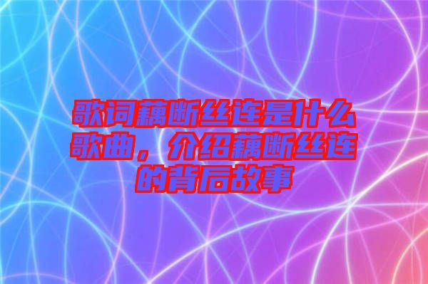 歌詞藕斷絲連是什么歌曲，介紹藕斷絲連的背后故事