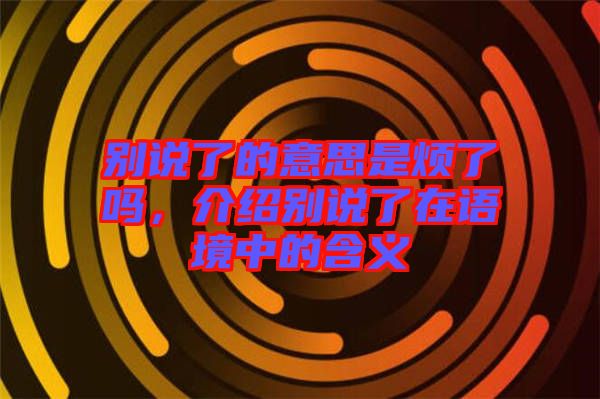 別說了的意思是煩了嗎，介紹別說了在語境中的含義