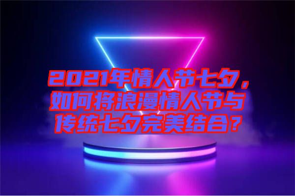 2021年情人節(jié)七夕，如何將浪漫情人節(jié)與傳統(tǒng)七夕完美結(jié)合？