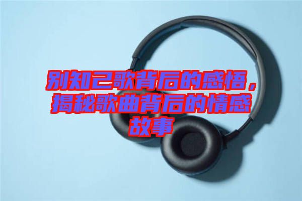 別知己歌背后的感悟，揭秘歌曲背后的情感故事