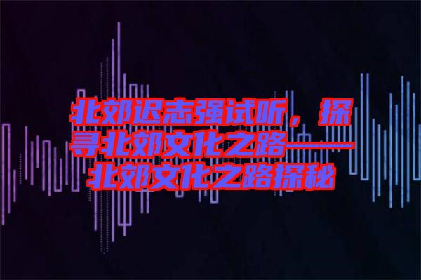 北郊遲志強試聽，探尋北郊文化之路——北郊文化之路探秘