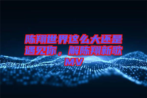 陳翔世界這么大還是遇見你，解陳翔新歌MV